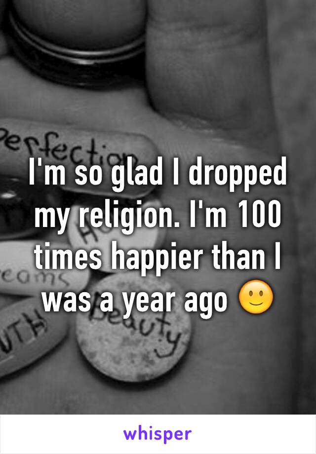 I'm so glad I dropped my religion. I'm 100 times happier than I was a year ago 🙂