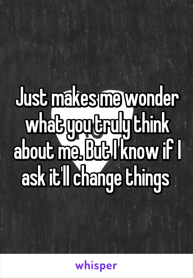 Just makes me wonder what you truly think about me. But I know if I ask it'll change things 