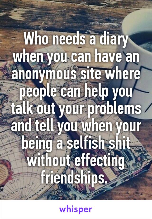 Who needs a diary when you can have an anonymous site where people can help you talk out your problems and tell you when your being a selfish shit without effecting friendships. 