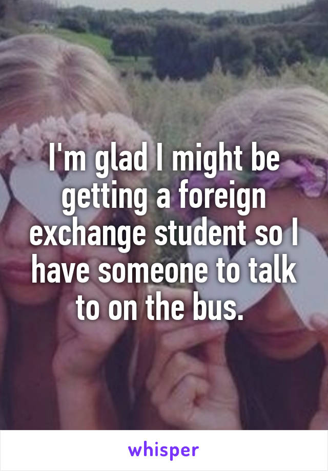 I'm glad I might be getting a foreign exchange student so I have someone to talk to on the bus. 