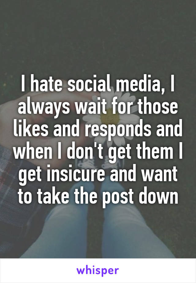 I hate social media, I always wait for those likes and responds and when I don't get them I get insicure and want to take the post down