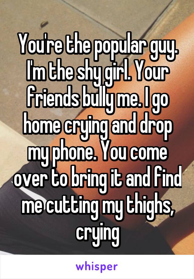 You're the popular guy. I'm the shy girl. Your friends bully me. I go home crying and drop my phone. You come over to bring it and find me cutting my thighs, crying
