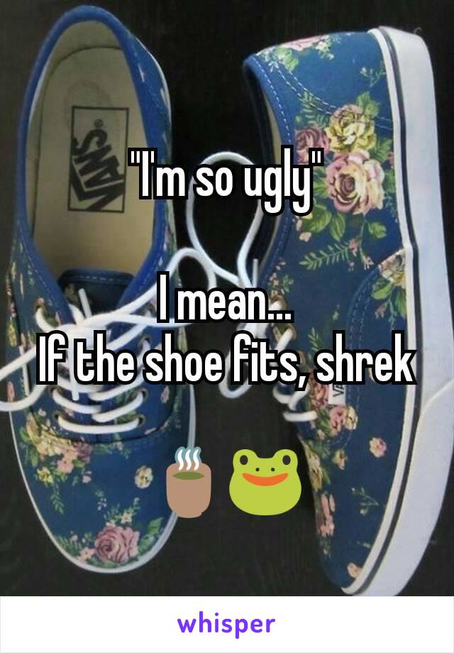 "I'm so ugly"

I mean...
If the shoe fits, shrek

🍵🐸
