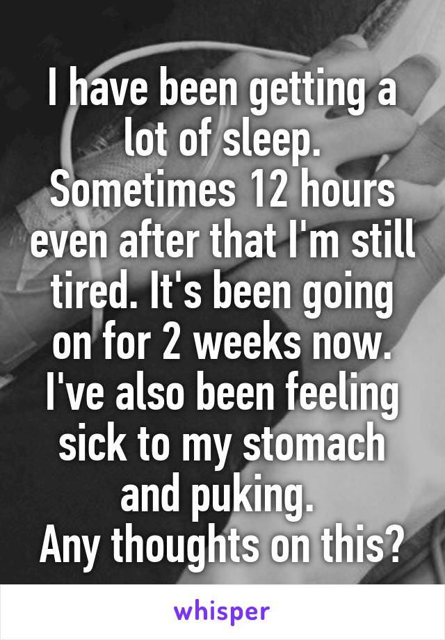 I have been getting a lot of sleep. Sometimes 12 hours even after that I'm still tired. It's been going on for 2 weeks now. I've also been feeling sick to my stomach and puking. 
Any thoughts on this?