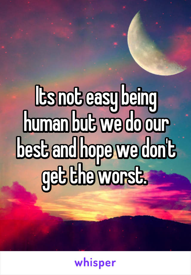 Its not easy being human but we do our best and hope we don't get the worst. 