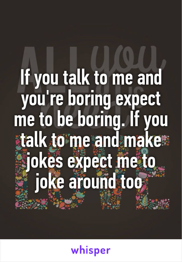 If you talk to me and you're boring expect me to be boring. If you talk to me and make jokes expect me to joke around too 