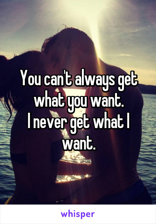 You can't always get what you want.
I never get what I want.