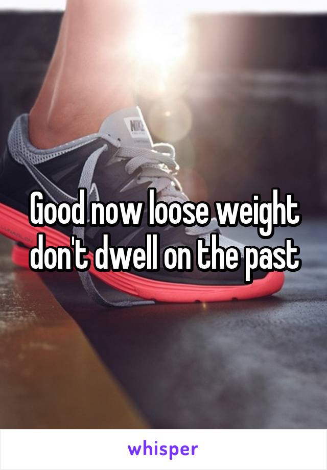 Good now loose weight don't dwell on the past