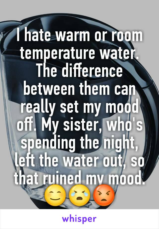 I hate warm or room temperature water. The difference between them can really set my mood off. My sister, who's spending the night, left the water out, so that ruined my mood. 😊😭😡