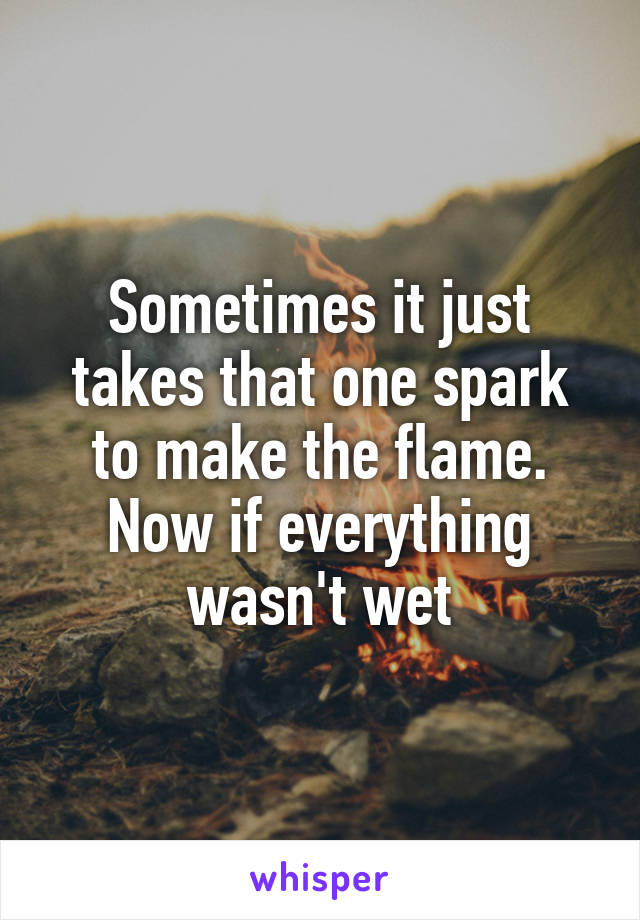Sometimes it just takes that one spark to make the flame. Now if everything wasn't wet