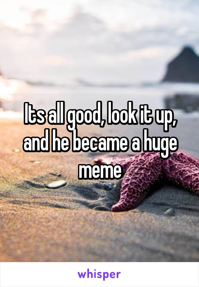 Its all good, look it up, and he became a huge meme