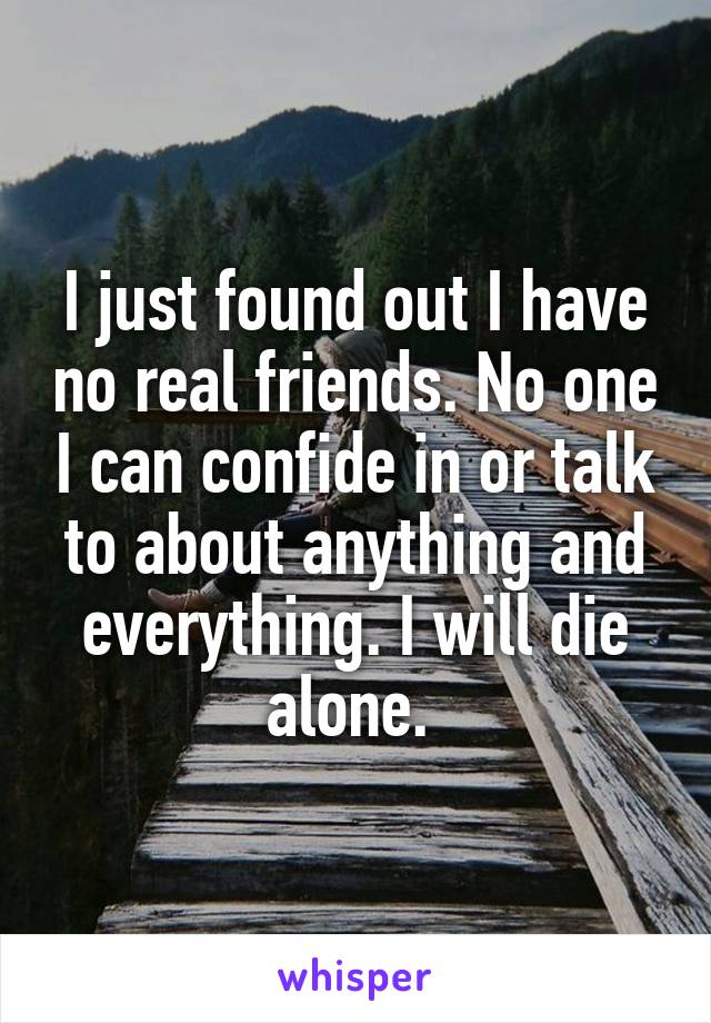 I just found out I have no real friends. No one I can confide in or talk to about anything and everything. I will die alone. 