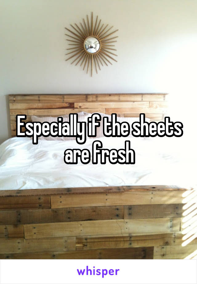 Especially if the sheets are fresh