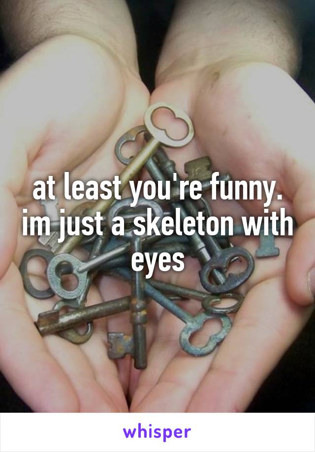 at least you're funny. im just a skeleton with eyes