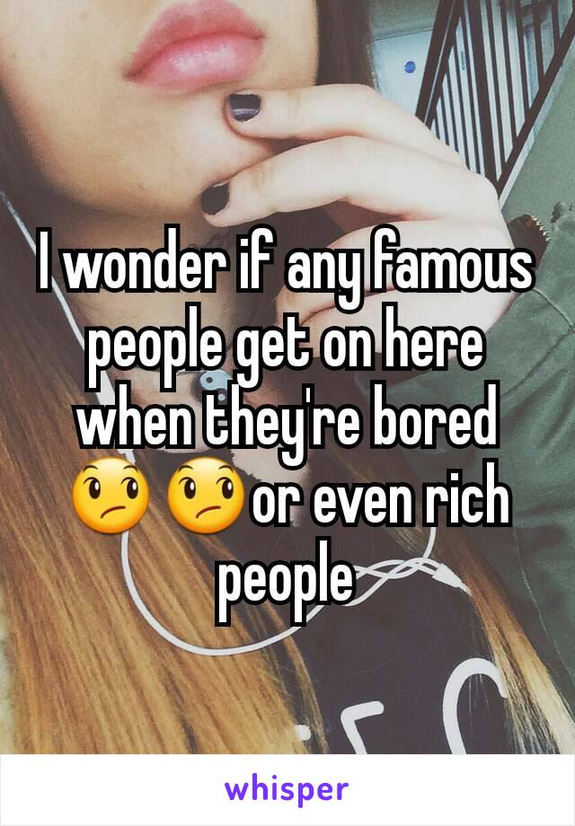 I wonder if any famous people get on here when they're bored 😞😞or even rich people
