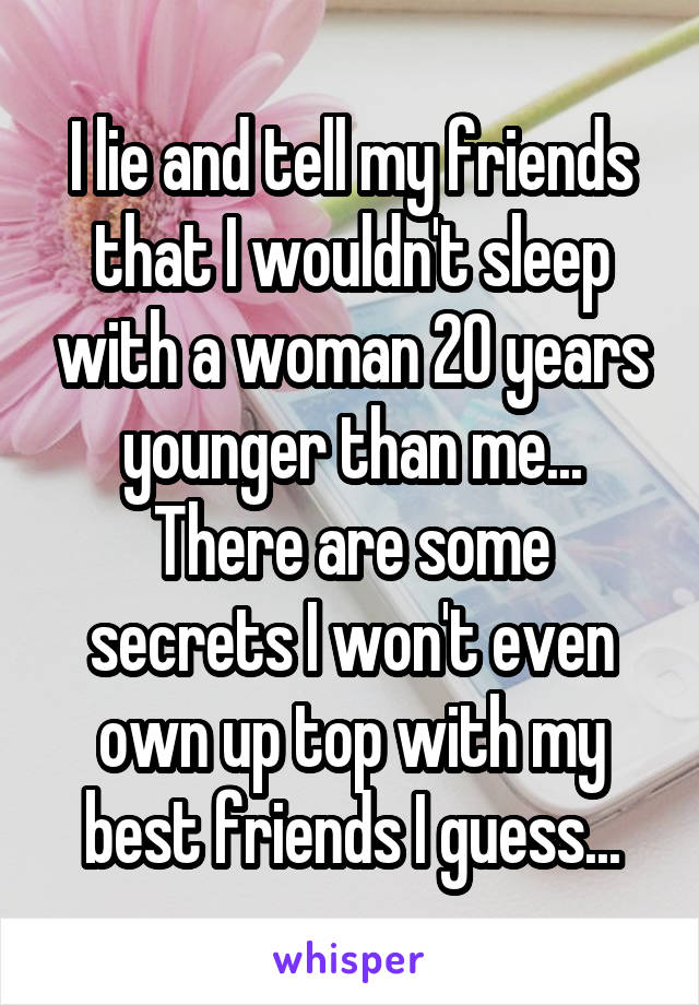 I lie and tell my friends that I wouldn't sleep with a woman 20 years younger than me... There are some secrets I won't even own up top with my best friends I guess...