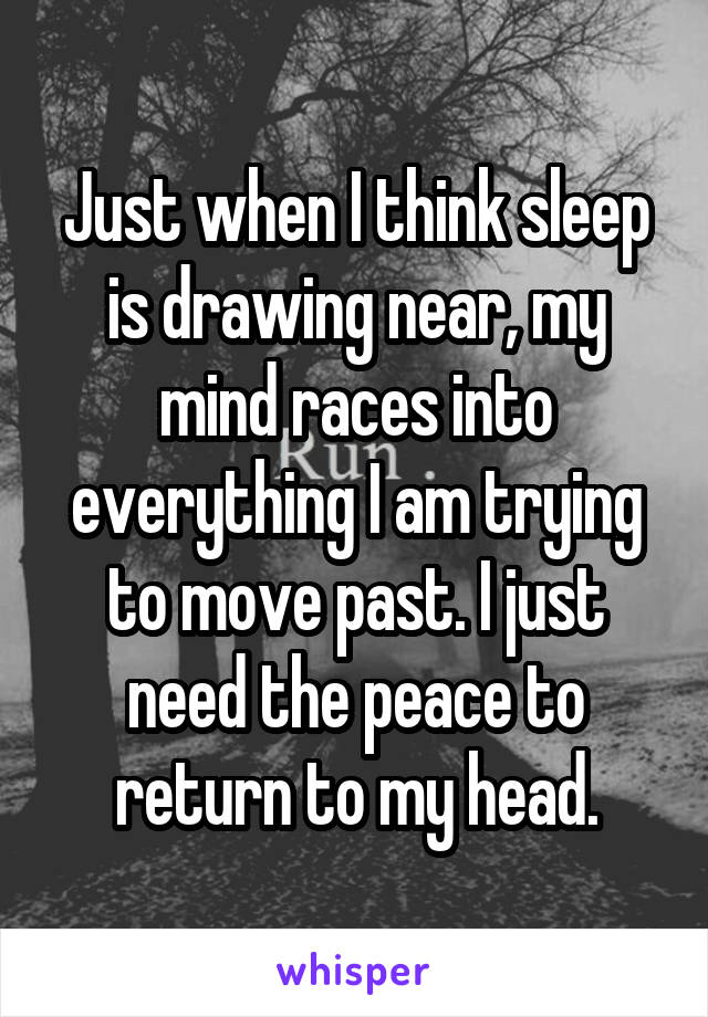 Just when I think sleep is drawing near, my mind races into everything I am trying to move past. I just need the peace to return to my head.