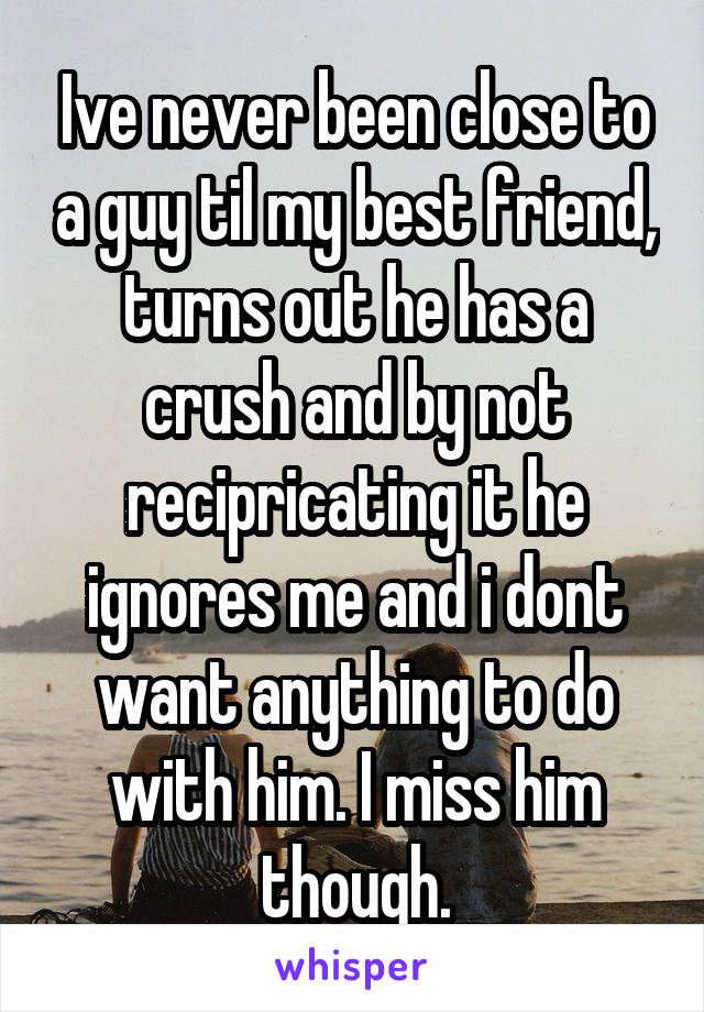 Ive never been close to a guy til my best friend, turns out he has a crush and by not recipricating it he ignores me and i dont want anything to do with him. I miss him though.