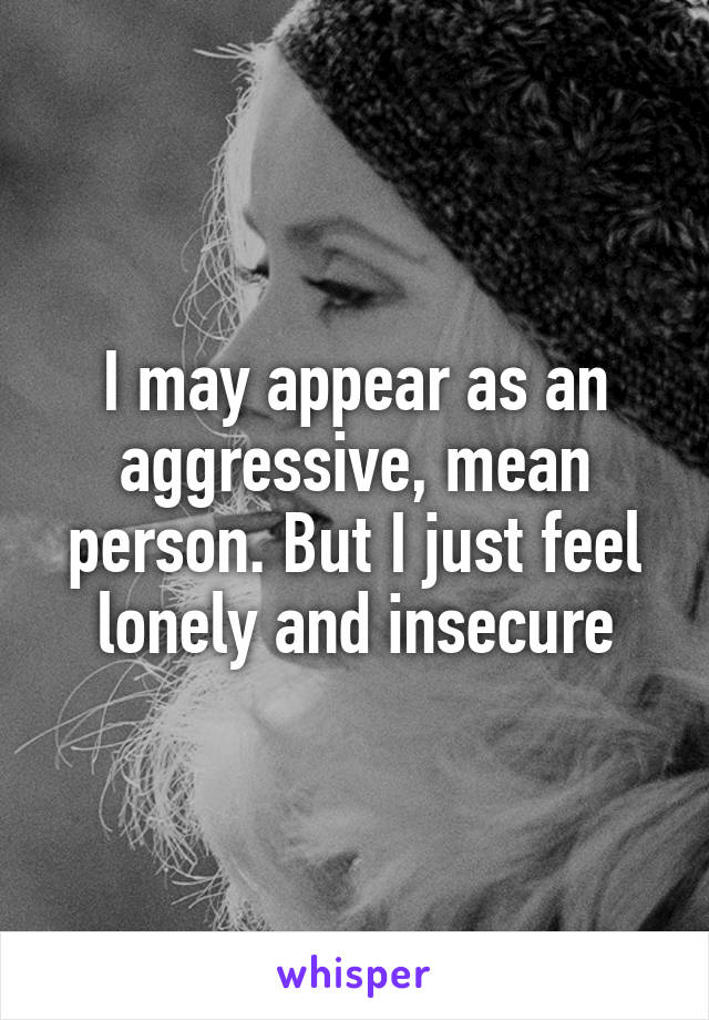 I may appear as an aggressive, mean person. But I just feel lonely and insecure
