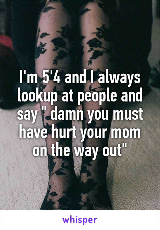 I'm 5'4 and I always lookup at people and say " damn you must have hurt your mom on the way out"
