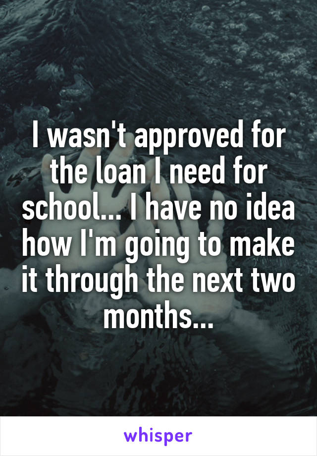 I wasn't approved for the loan I need for school... I have no idea how I'm going to make it through the next two months...