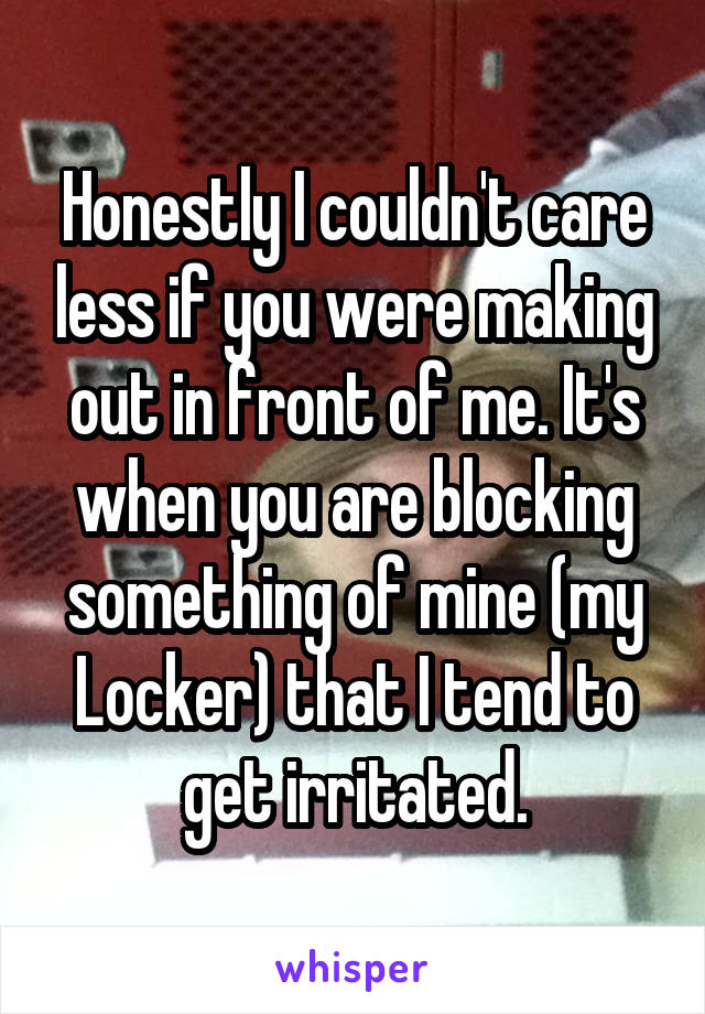 Honestly I couldn't care less if you were making out in front of me. It's when you are blocking something of mine (my Locker) that I tend to get irritated.
