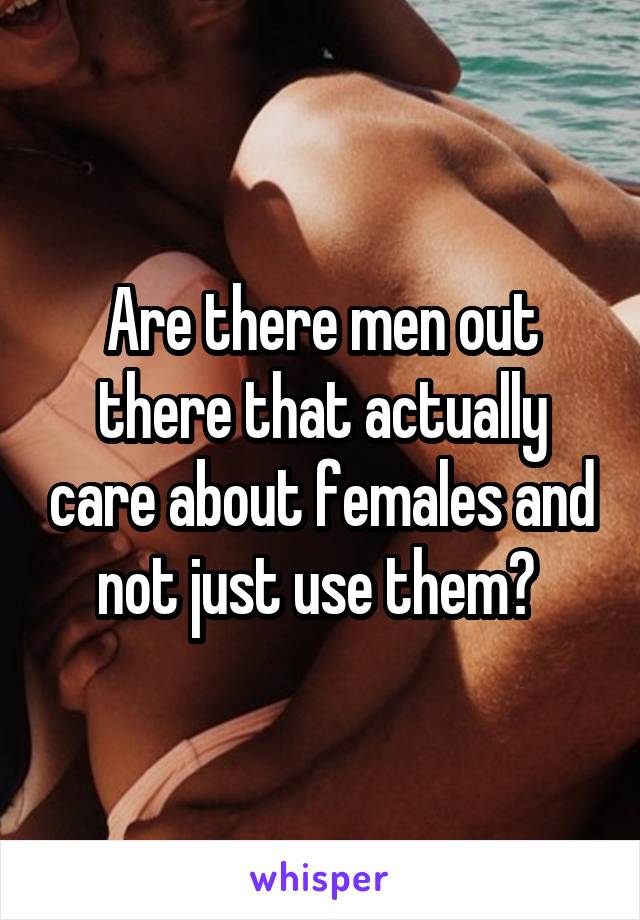 Are there men out there that actually care about females and not just use them? 