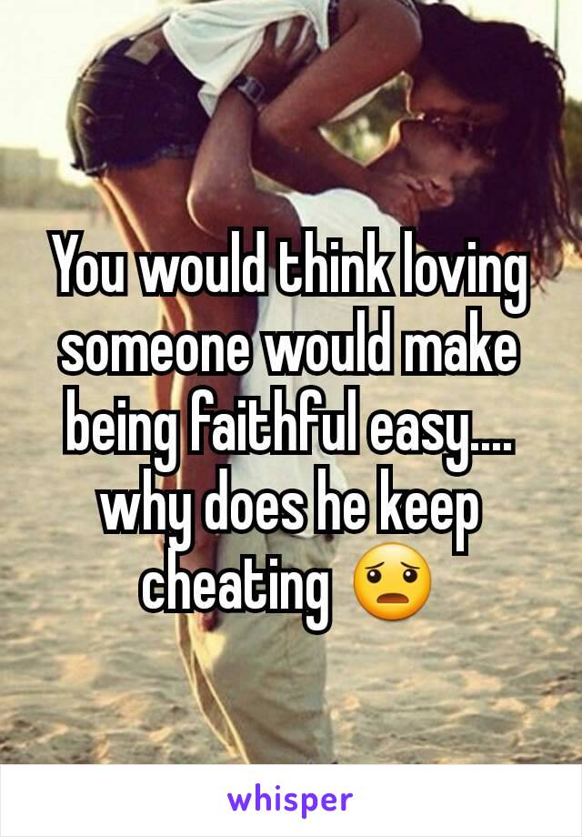 You would think loving someone would make being faithful easy.... why does he keep cheating 😦