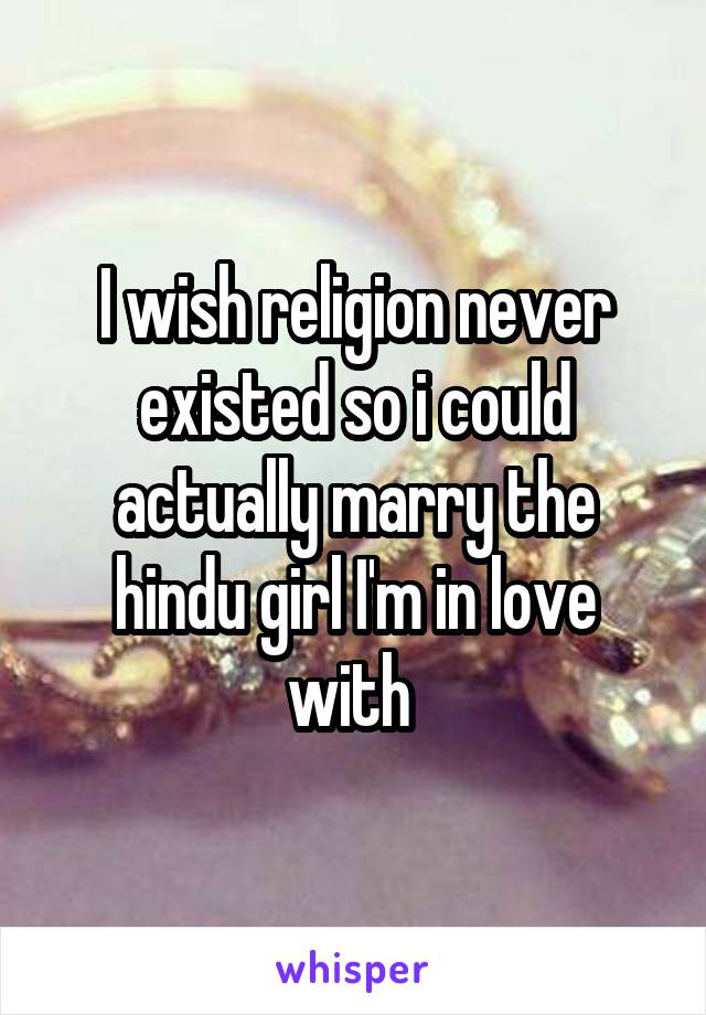 I wish religion never existed so i could actually marry the hindu girl I'm in love with 