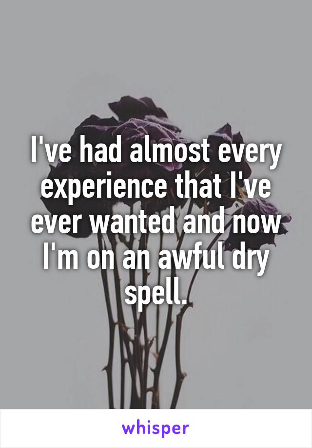 I've had almost every experience that I've ever wanted and now I'm on an awful dry spell.