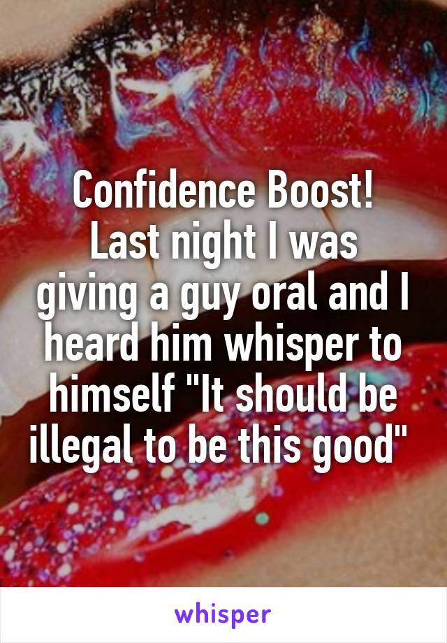 Confidence Boost!
Last night I was giving a guy oral and I heard him whisper to himself "It should be illegal to be this good" 