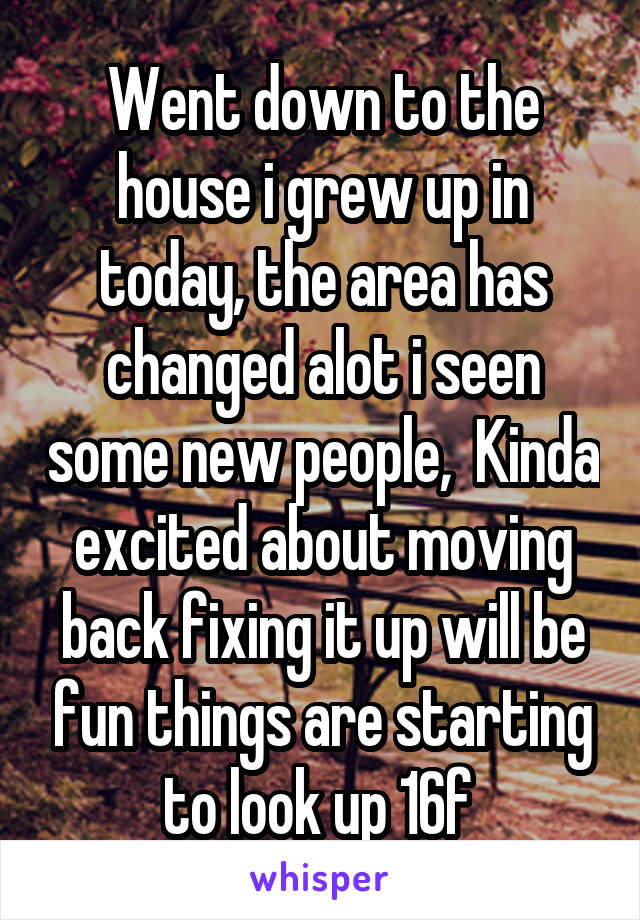 Went down to the house i grew up in today, the area has changed alot i seen some new people,  Kinda excited about moving back fixing it up will be fun things are starting to look up 16f 