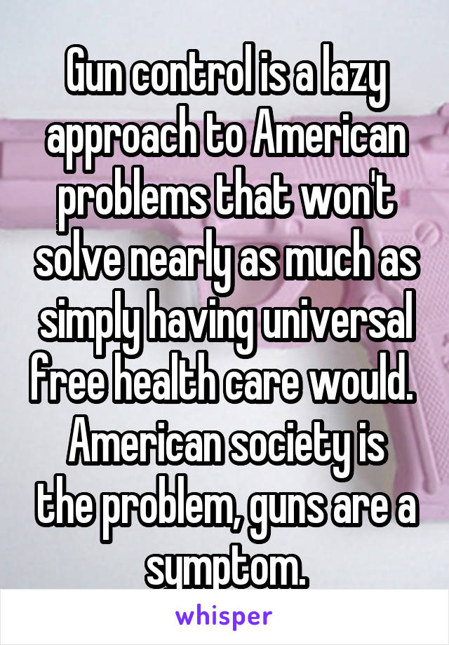 Gun control is a lazy approach to American problems that won't solve nearly as much as simply having universal free health care would. 
American society is the problem, guns are a symptom.