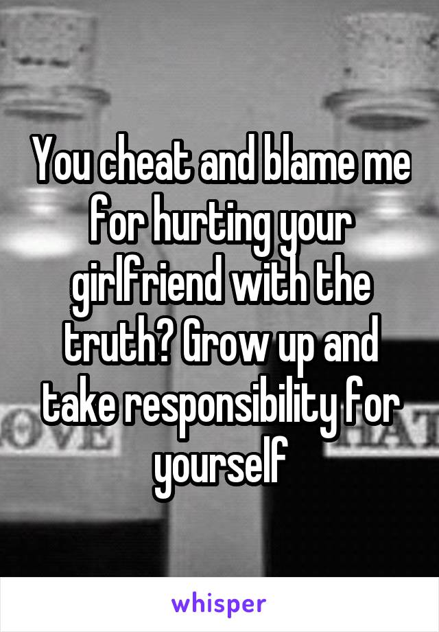 You cheat and blame me for hurting your girlfriend with the truth? Grow up and take responsibility for yourself