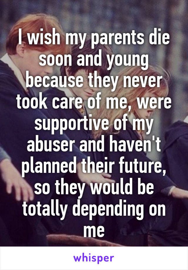I wish my parents die soon and young because they never took care of me, were supportive of my abuser and haven't planned their future, so they would be totally depending on me
