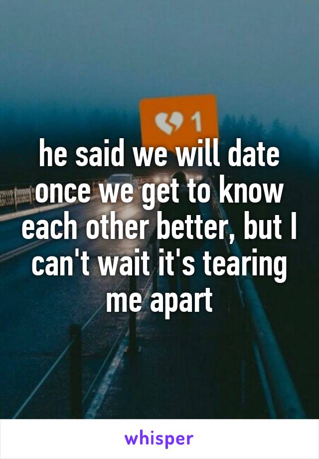 he said we will date once we get to know each other better, but I can't wait it's tearing me apart