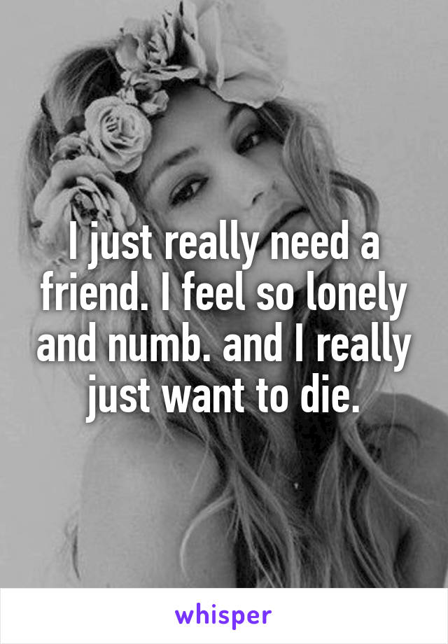 I just really need a friend. I feel so lonely and numb. and I really just want to die.