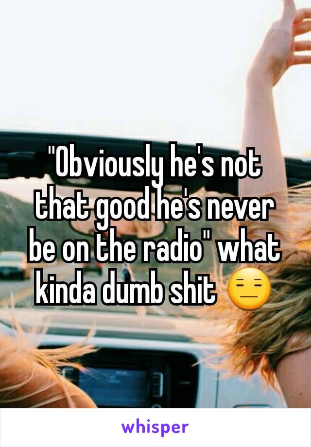 "Obviously he's not that good he's never be on the radio" what kinda dumb shit 😑