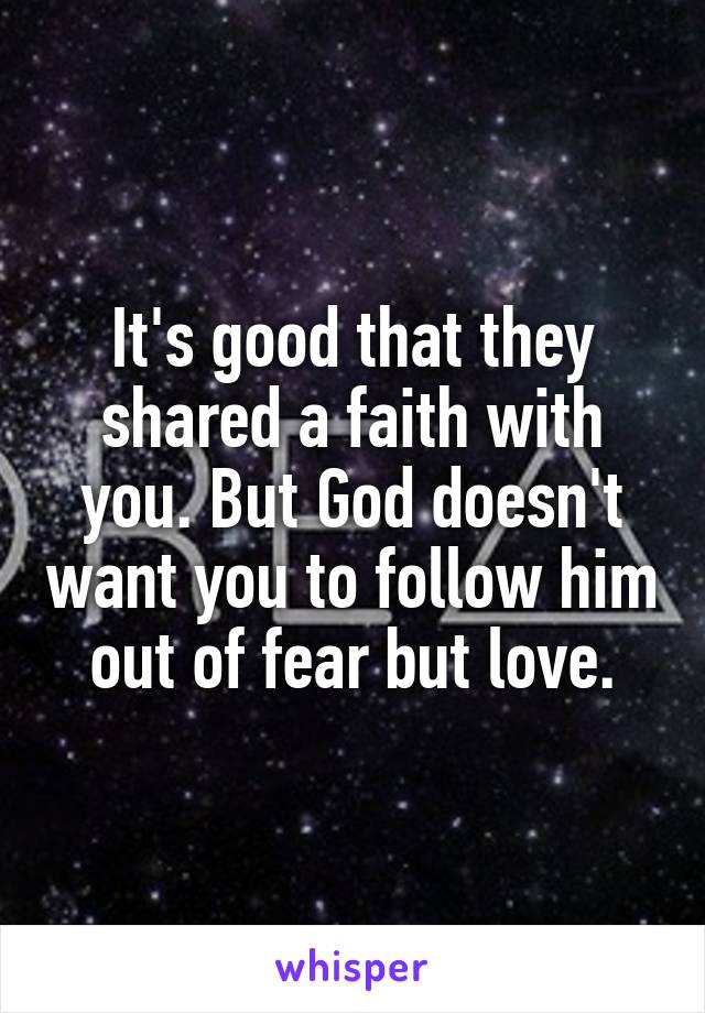 It's good that they shared a faith with you. But God doesn't want you to follow him out of fear but love.
