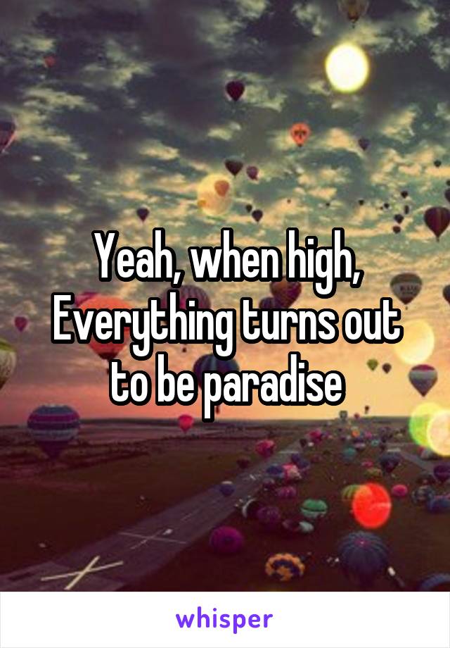 Yeah, when high, Everything turns out to be paradise