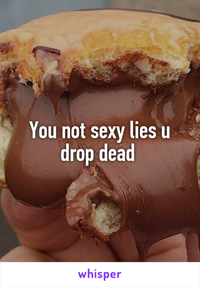 You not sexy lies u drop dead 