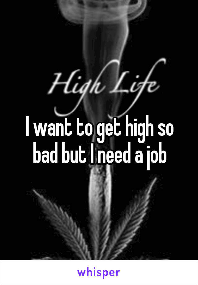 I want to get high so bad but I need a job
