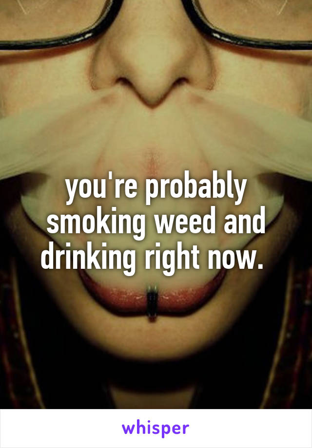 you're probably smoking weed and drinking right now. 