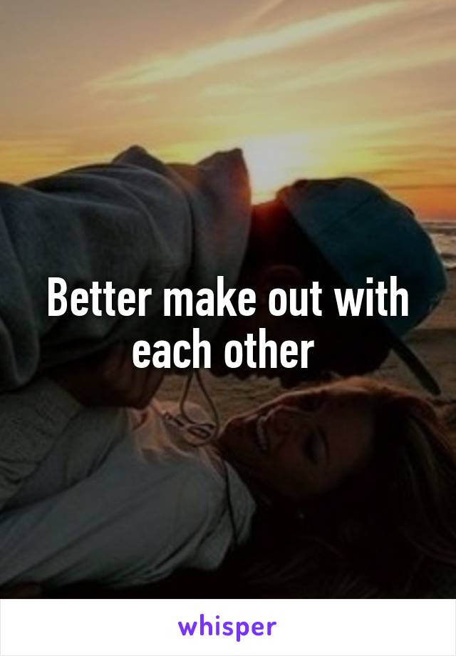 Better make out with each other 