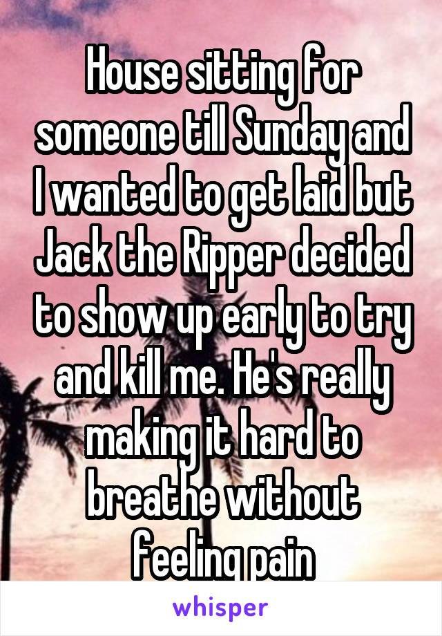 House sitting for someone till Sunday and I wanted to get laid but Jack the Ripper decided to show up early to try and kill me. He's really making it hard to breathe without feeling pain