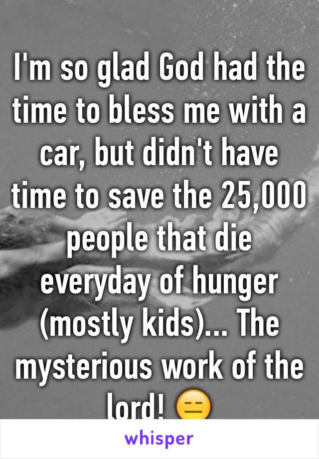 I'm so glad God had the time to bless me with a car, but didn't have time to save the 25,000 people that die everyday of hunger (mostly kids)... The mysterious work of the lord! 😑