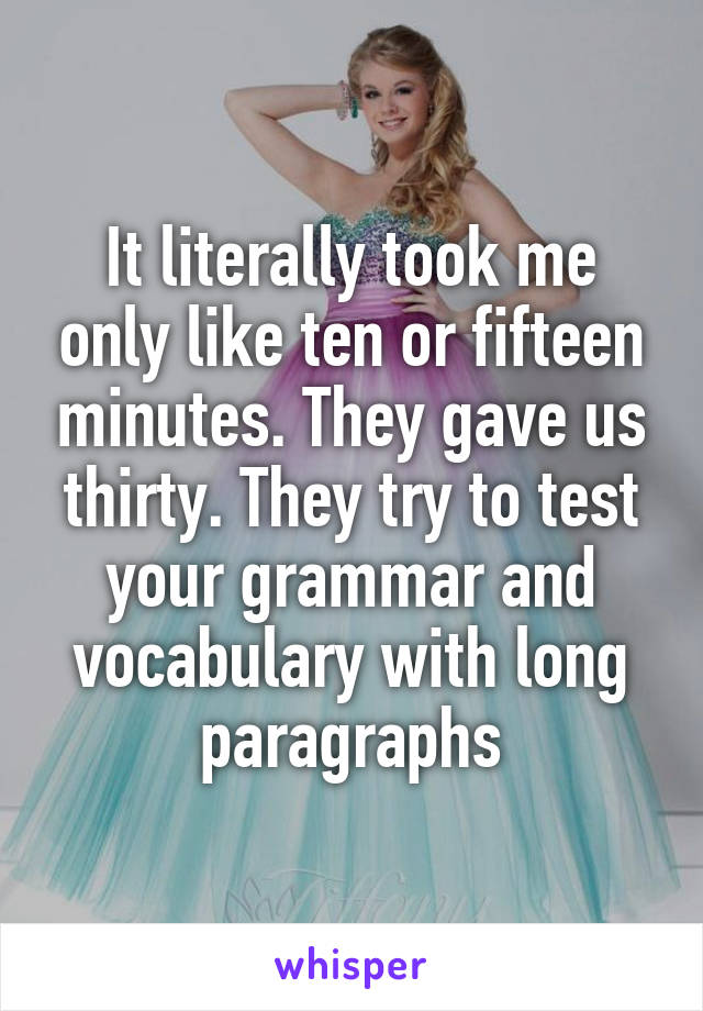 It literally took me only like ten or fifteen minutes. They gave us thirty. They try to test your grammar and vocabulary with long paragraphs