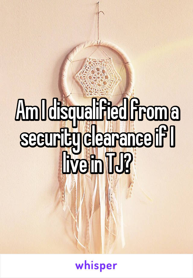 Am I disqualified from a security clearance if I live in TJ?