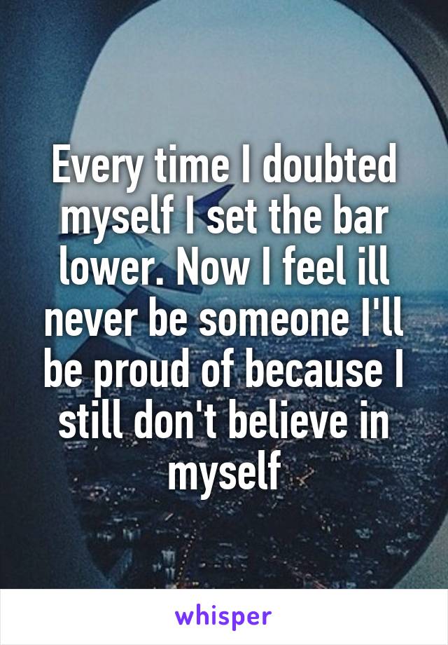 Every time I doubted myself I set the bar lower. Now I feel ill never be someone I'll be proud of because I still don't believe in myself