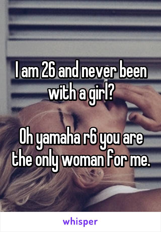 I am 26 and never been with a girl?

Oh yamaha r6 you are the only woman for me.